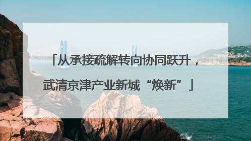 从承接疏解转向协同跃升，武清京津产业新城“焕新”