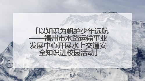 以知识为帆护少年远航——福州市水路运输事业发展中心开展水上交通安全知识进校园活动