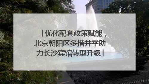 优化配套政策赋能，北京朝阳区多措并举助力长沙宾馆转型升级