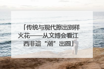 传统与现代擦出别样火花——从文博会看江西非遗“潮”出圈