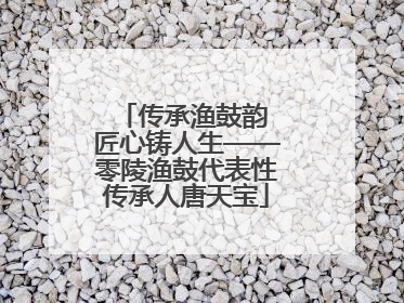 传承渔鼓韵 匠心铸人生——零陵渔鼓代表性传承人唐天宝
