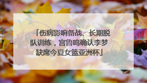 伤病影响备战、长期脱队训练，宫鲁鸣确认李梦缺席今夏女篮亚洲杯