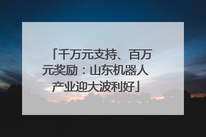千万元支持、百万元奖励：山东机器人产业迎大波利好