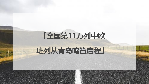 全国第11万列中欧班列从青岛鸣笛启程