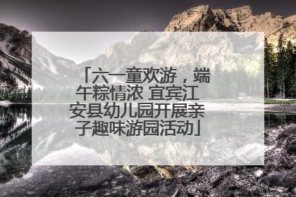 六一童欢游，端午粽情浓 宜宾江安县幼儿园开展亲子趣味游园活动