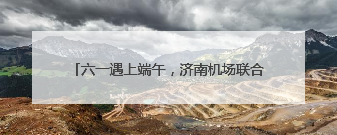 六一遇上端午，济南机场联合文旅、航企助力“亲子游”