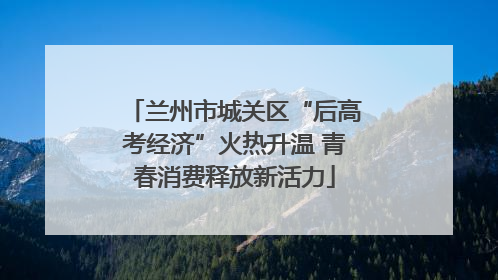 兰州市城关区“后高考经济”火热升温 青春消费释放新活力