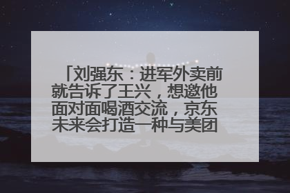 刘强东：进军外卖前就告诉了王兴，想邀他面对面喝酒交流，京东未来会打造一种与美团不同的商业模式