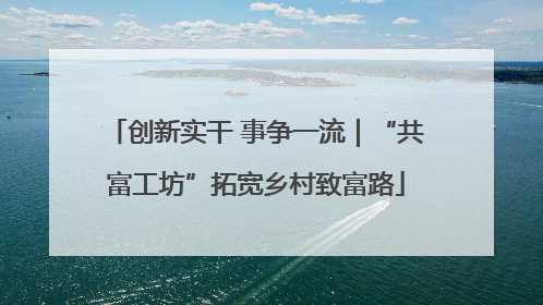 创新实干 事争一流｜“共富工坊”拓宽乡村致富路