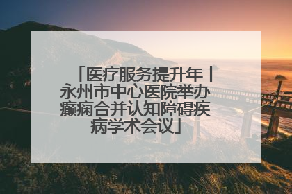 医疗服务提升年丨永州市中心医院举办癫痫合并认知障碍疾病学术会议