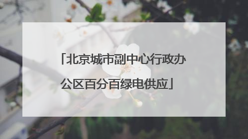 北京城市副中心行政办公区百分百绿电供应