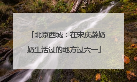 北京西城：在宋庆龄奶奶生活过的地方过六一