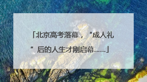 北京高考落幕，“成人礼”后的人生才刚启幕……