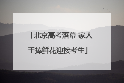 北京高考落幕 家人手捧鲜花迎接考生