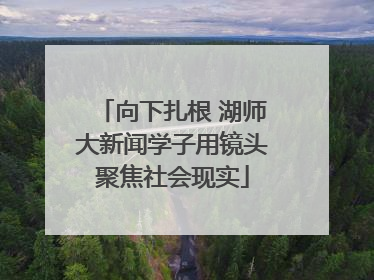 向下扎根 湖师大新闻学子用镜头聚焦社会现实