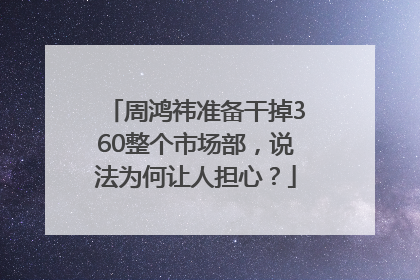周鸿祎准备干掉360整个市场部，说法为何让人担心？