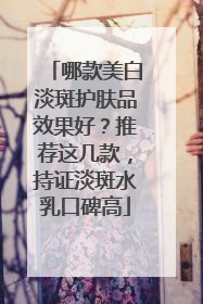 哪款美白淡斑护肤品效果好？推荐这几款，持证淡斑水乳口碑高