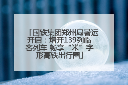 国铁集团郑州局暑运开启：增开139列临客列车 畅享“米”字形高铁出行圈