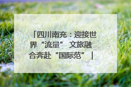 四川南充：迎接世界“流量” 文旅融合奔赴“国际范”｜话锦绣·说安逸