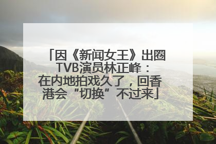 因《新闻女王》出圈 TVB演员林正峰：在内地拍戏久了，回香港会“切换”不过来