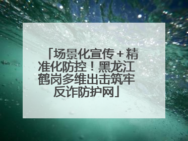 场景化宣传＋精准化防控！黑龙江鹤岗多维出击筑牢反诈防护网