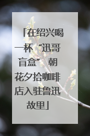 在绍兴喝一杯“迅哥盲盒” 朝花夕拾咖啡店入驻鲁迅故里