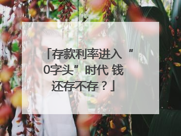 存款利率进入“0字头”时代 钱还存不存？