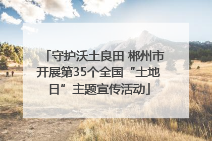 守护沃土良田 郴州市开展第35个全国“土地日”主题宣传活动
