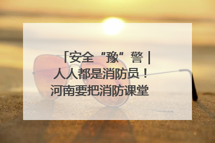 安全“豫”警｜人人都是消防员！河南要把消防课堂搬进社区第一线