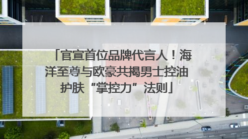 官宣首位品牌代言人！海洋至尊与欧豪共揭男士控油护肤“掌控力”法则