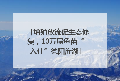 增殖放流促生态修复，10万尾鱼苗“入住”德阳旌湖