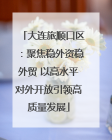 大连旅顺口区：聚焦稳外资稳外贸 以高水平对外开放引领高质量发展