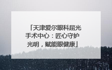 天津爱尔眼科屈光手术中心：匠心守护光明，赋能眼健康