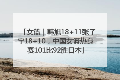 女篮｜韩旭18+11张子宇18+10，中国女篮热身赛101比92胜日本