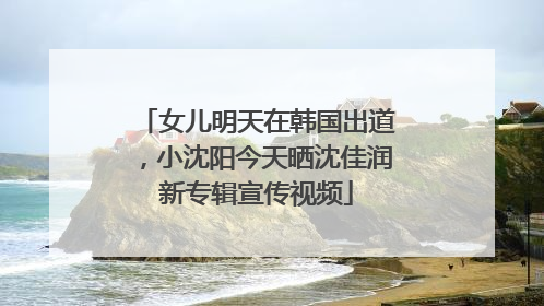 女儿明天在韩国出道，小沈阳今天晒沈佳润新专辑宣传视频