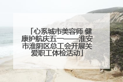 心系城市美容师 健康护航庆五一——淮安市淮阴区总工会开展关爱职工体检活动