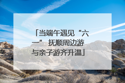 当端午遇见“六一” 抚顺周边游与亲子游齐升温