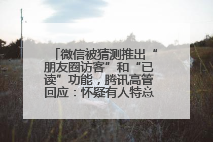 微信被猜测推出“朋友圈访客”和“已读”功能，腾讯高管回应：怀疑有人特意反复翻炒流量