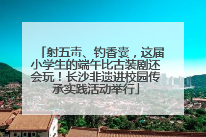 射五毒、钓香囊，这届小学生的端午比古装剧还会玩！长沙非遗进校园传承实践活动举行