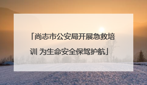 尚志市公安局开展急救培训 为生命安全保驾护航