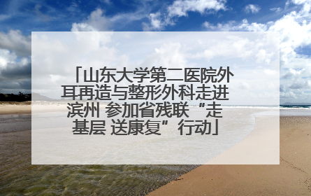 山东大学第二医院外耳再造与整形外科走进滨州 参加省残联“走基层 送康复”行动