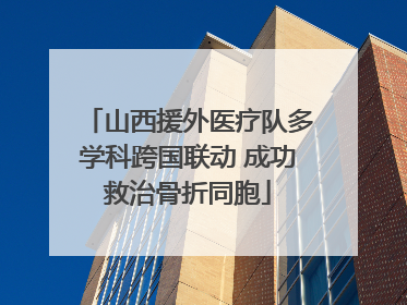 山西援外医疗队多学科跨国联动 成功救治骨折同胞