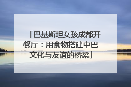 巴基斯坦女孩成都开餐厅：用食物搭建中巴文化与友谊的桥梁