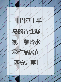 巴尔干半岛的诗性凝视—黎玲水彩作品展在西安启幕