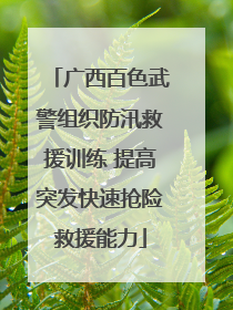 广西百色武警组织防汛救援训练 提高突发快速抢险救援能力