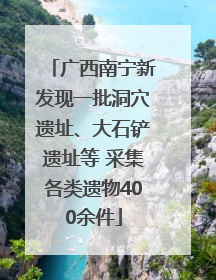广西南宁新发现一批洞穴遗址、大石铲遗址等 采集各类遗物400余件