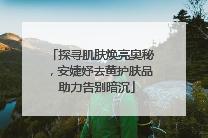 探寻肌肤焕亮奥秘，安婕妤去黄护肤品助力告别暗沉