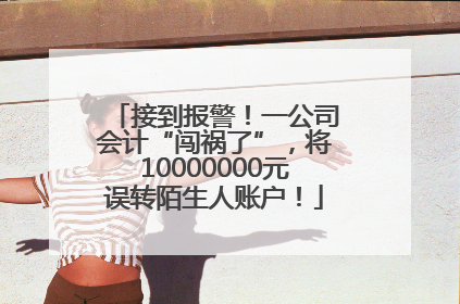 接到报警！一公司会计“闯祸了”，将10000000元误转陌生人账户！
