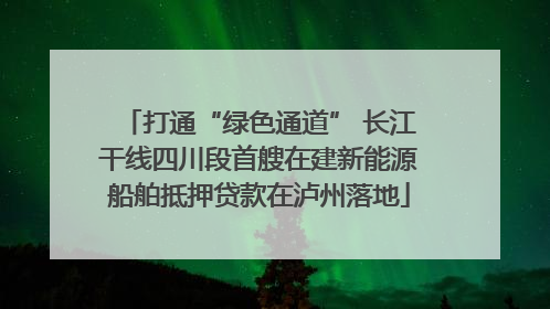 打通“绿色通道” 长江干线四川段首艘在建新能源船舶抵押贷款在泸州落地