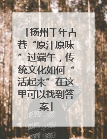 扬州千年古巷“原汁原味”过端午，传统文化如何“活起来”在这里可以找到答案